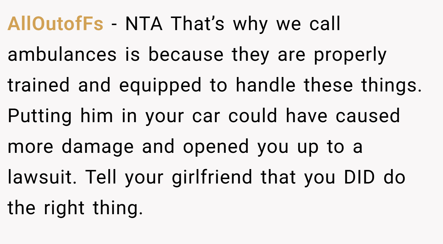 AllOutofFs − NTA That’s why we call ambulances is because they are properly trained and equipped to handle these things. Putting him in your car could have caused more damage and opened you up to a lawsuit. Tell your girlfriend that you DID do the right thing.