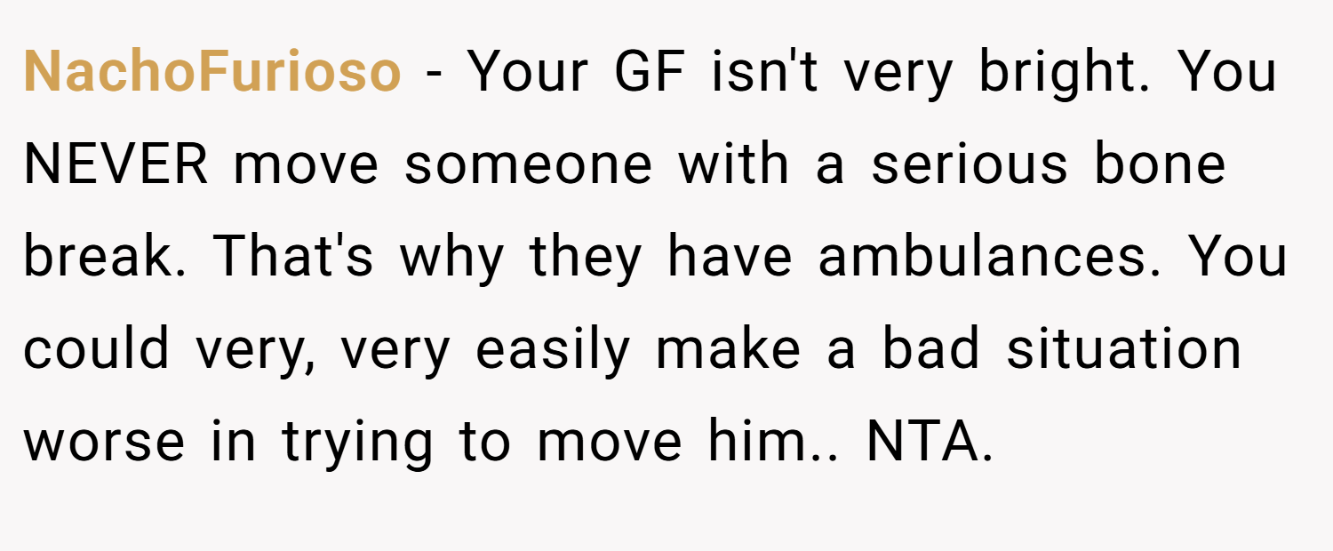 NachoFurioso − Your GF isn't very bright. You NEVER move someone with a serious bone break. That's why they have ambulances. You could very, very easily make a bad situation worse in trying to move him.. NTA.