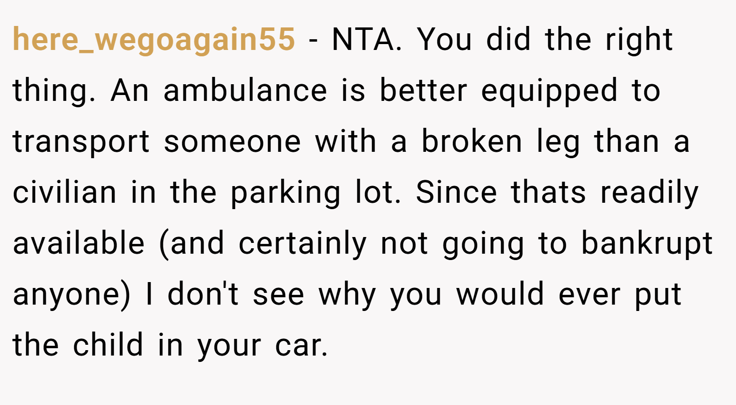 here_wegoagain55 − NTA. You did the right thing. An ambulance is better equipped to transport someone with a broken leg than a civilian in the parking lot. Since thats readily available (and certainly not going to bankrupt anyone) I don't see why you would ever put the child in your car.