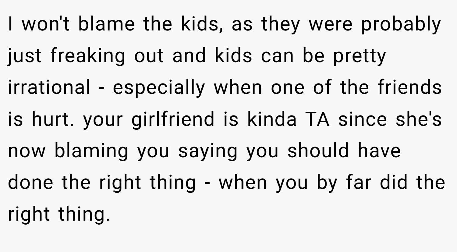 I won't blame the kids, as they were probably just freaking out and kids can be pretty irrational - especially when one of the friends is hurt. your girlfriend is kinda TA since she's now blaming you saying you should have done the right thing - when you by far did the right thing.