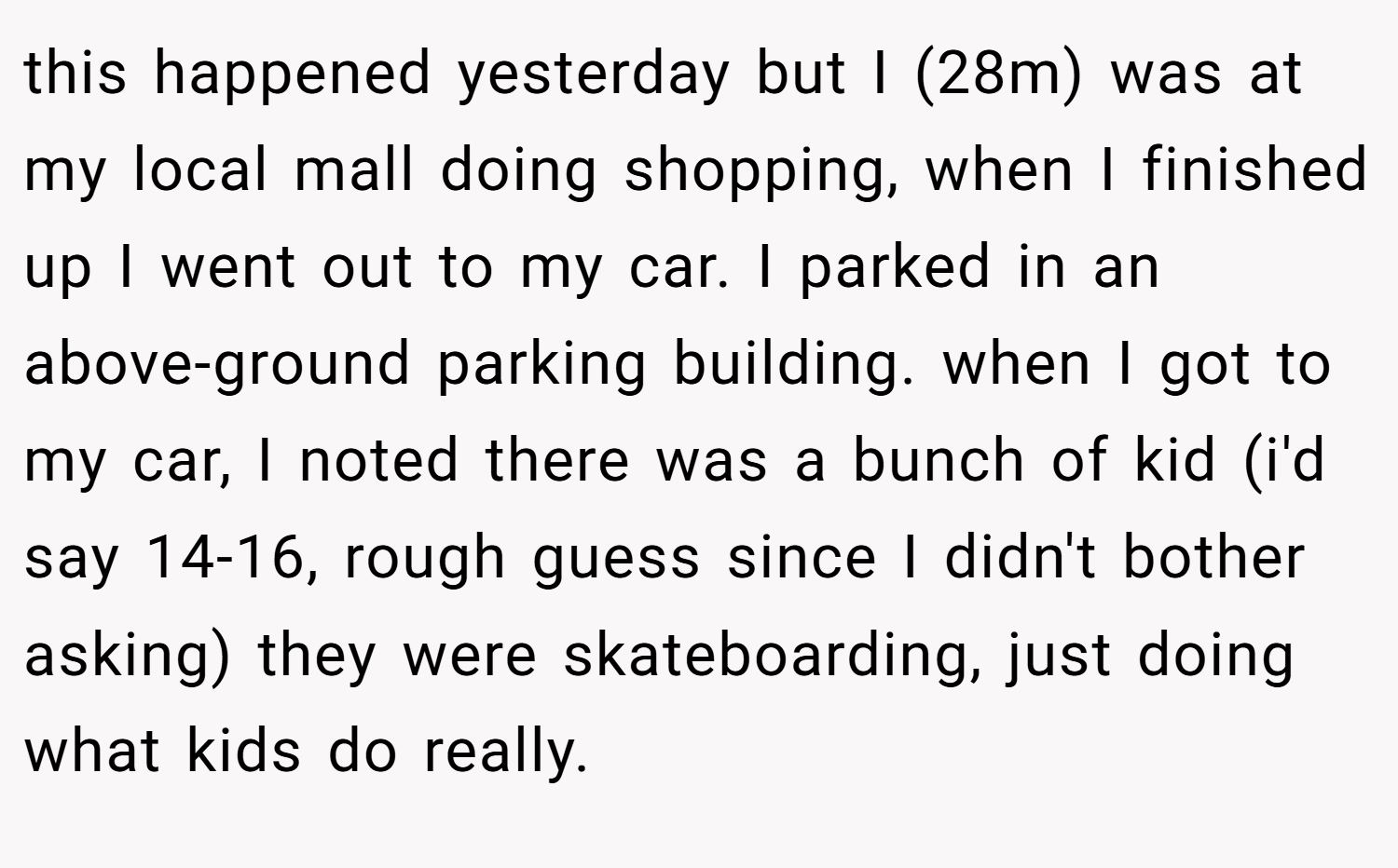 this happened yesterday but I (28m) was at my local mall doing shopping, when I finished up I went out to my car. I parked in an above-ground parking building. when I got to my car, I noted there was a bunch of kid (i'd say 14-16, rough guess since I didn't bother asking) they were skateboarding, just doing what kids do really.