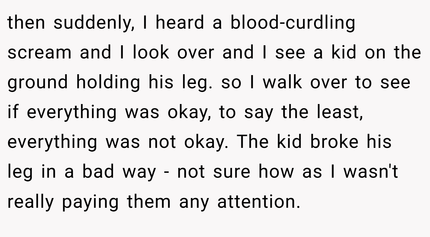 then suddenly, I heard a blood-curdling scream and I look over and I see a kid on the ground holding his leg. so I walk over to see if everything was okay, to say the least, everything was not okay. The kid broke his leg in a bad way - not sure how as I wasn't really paying them any attention.