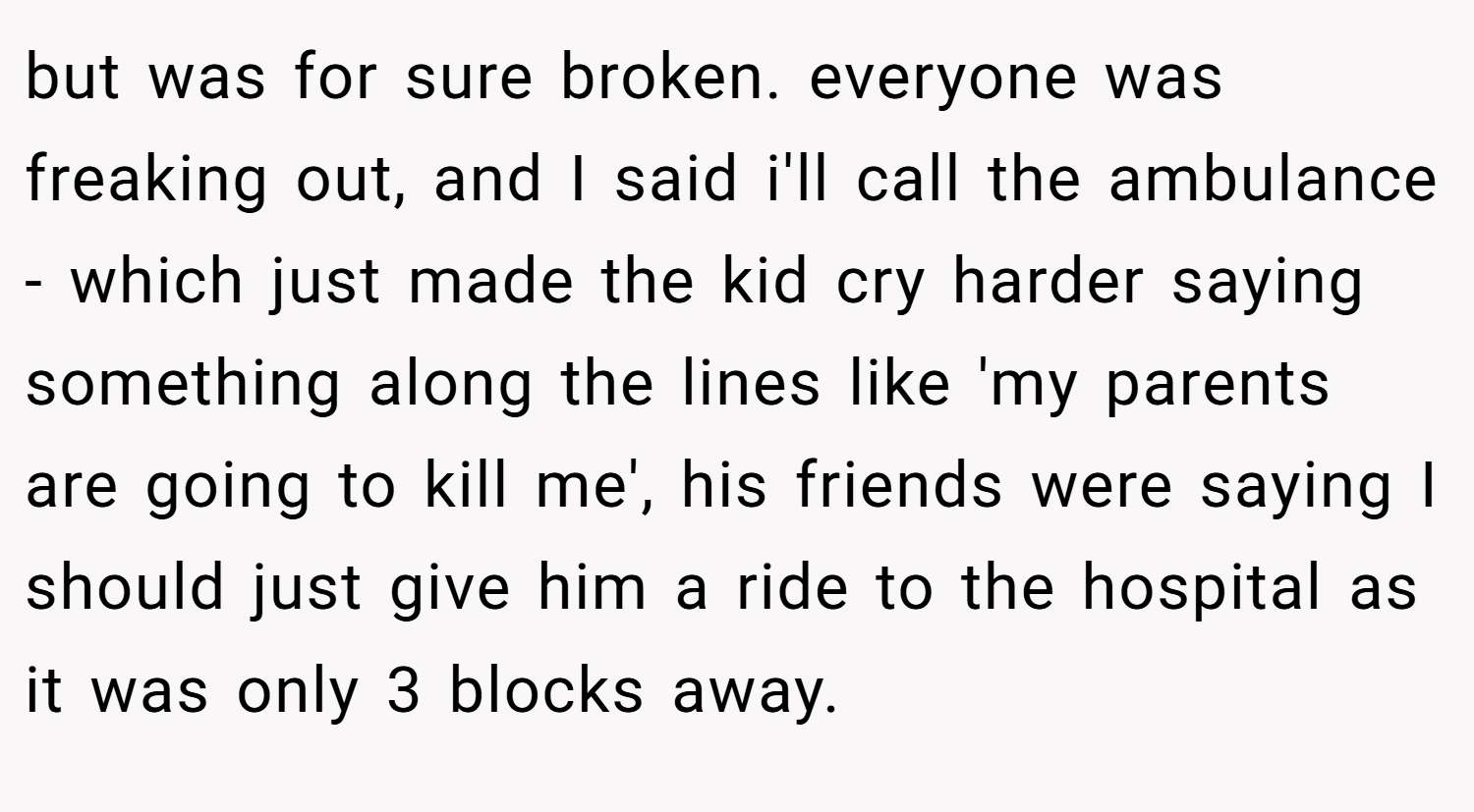 but was for sure broken. everyone was freaking out, and I said i'll call the ambulance - which just made the kid cry harder saying something along the lines like 'my parents are going to kill me', his friends were saying I should just give him a ride to the hospital as it was only 3 blocks away.