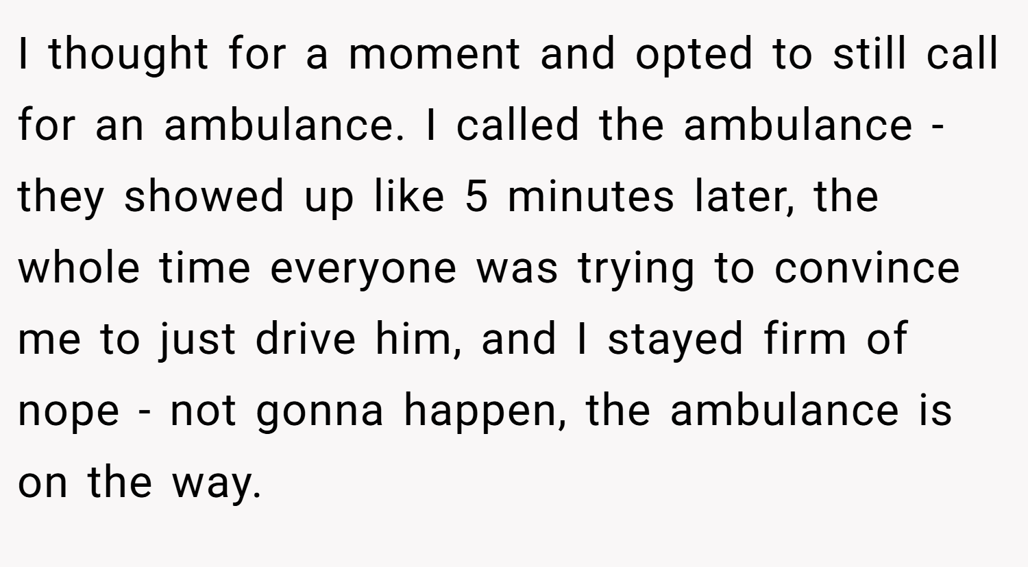 I thought for a moment and opted to still call for an ambulance. I called the ambulance - they showed up like 5 minutes later, the whole time everyone was trying to convince me to just drive him, and I stayed firm of nope - not gonna happen, the ambulance is on the way.