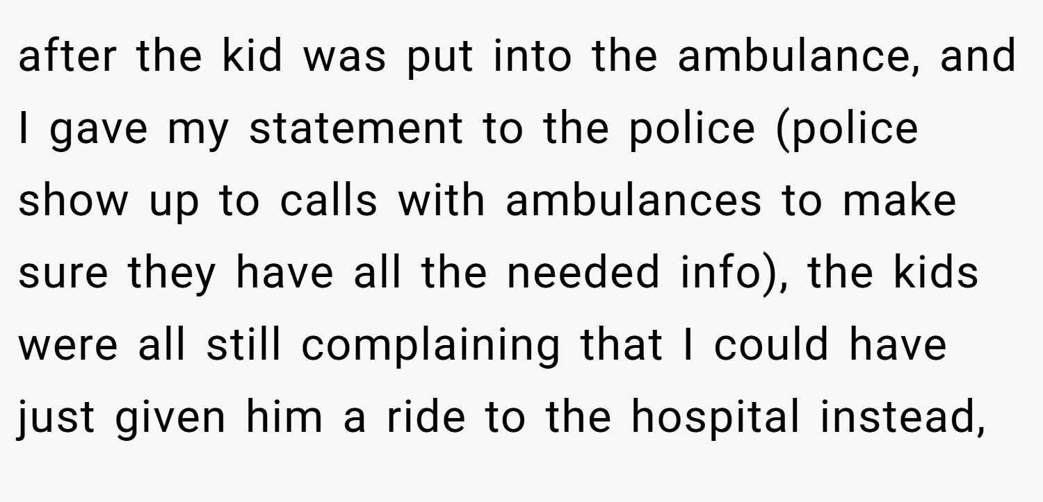 after the kid was put into the ambulance, and I gave my statement to the police (police show up to calls with ambulances to make sure they have all the needed info), the kids were all still complaining that I could have just given him a ride to the hospital instead,