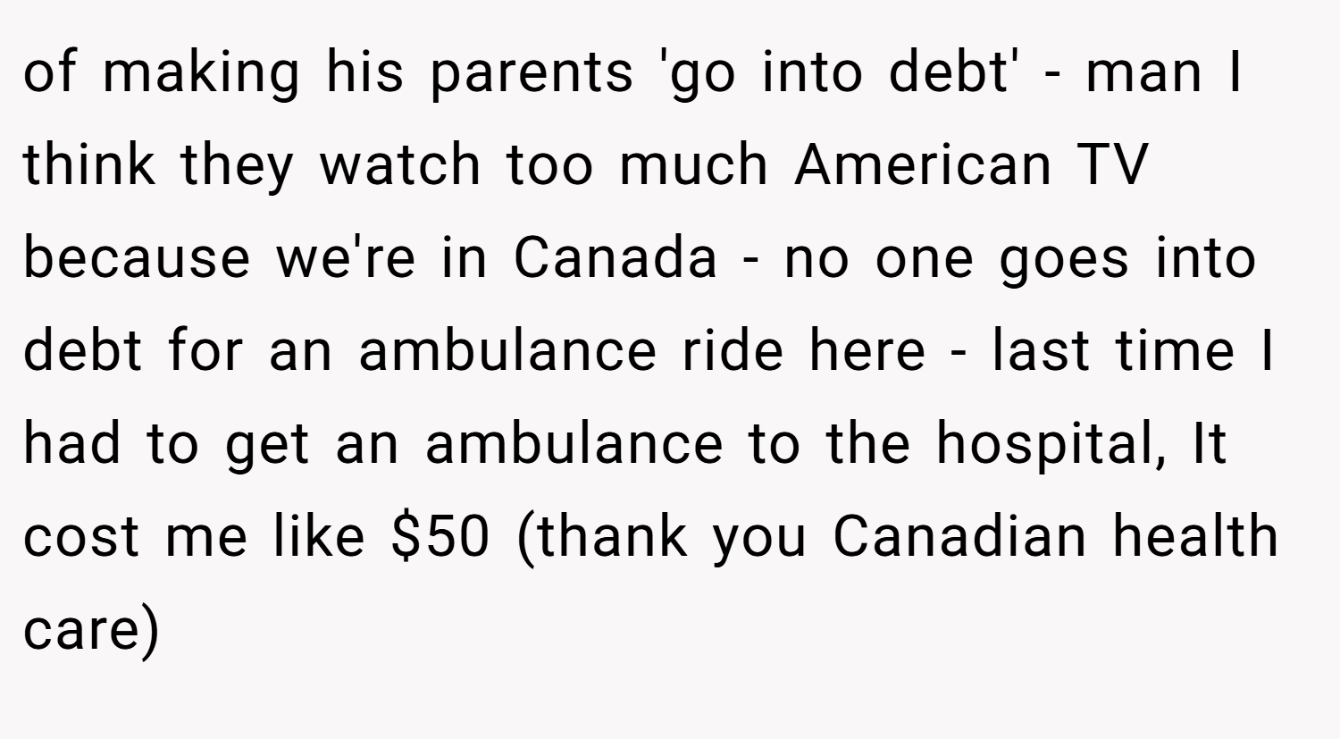 of making his parents 'go into debt' - man I think they watch too much American TV because we're in Canada - no one goes into debt for an ambulance ride here - last time I had to get an ambulance to the hospital, It cost me like $50 (thank you Canadian health care)