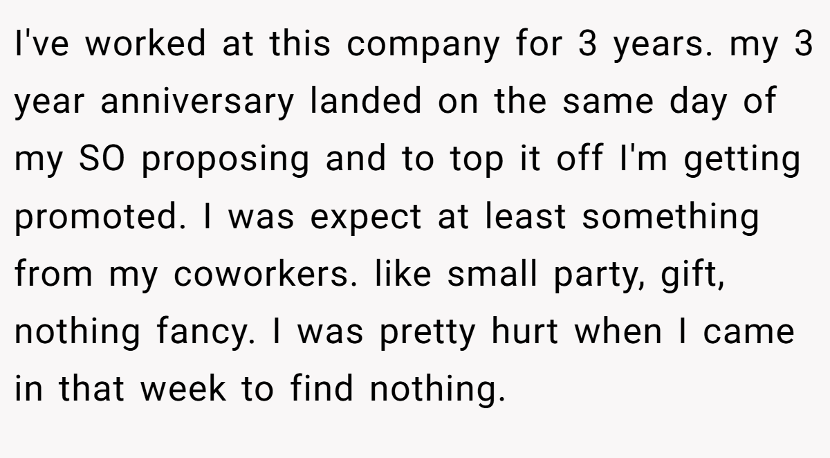 I've worked at this company for 3 years. my 3 year anniversary landed on the same day of my SO proposing and to top it off I'm getting promoted. I was expect at least something from my coworkers. like small party, gift, nothing fancy. I was pretty hurt when I came in that week to find nothing.