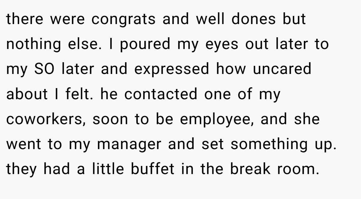 there were congrats and well dones but nothing else. I poured my eyes out later to my SO later and expressed how uncared about I felt. he contacted one of my coworkers, soon to be employee, and she went to my manager and set something up. they had a little buffet in the break room.