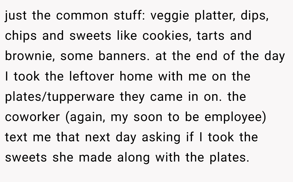 just the common stuff: veggie platter, dips, chips and sweets like cookies, tarts and brownie, some banners. at the end of the day I took the leftover home with me on the plates/tupperware they came in on. the coworker (again, my soon to be employee) text me that next day asking if I took the sweets she made along with the plates.