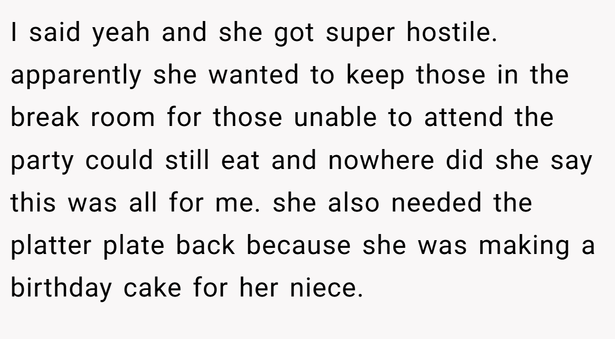 I said yeah and she got super hostile. apparently she wanted to keep those in the break room for those unable to attend the party could still eat and nowhere did she say this was all for me. she also needed the platter plate back because she was making a birthday cake for her niece.