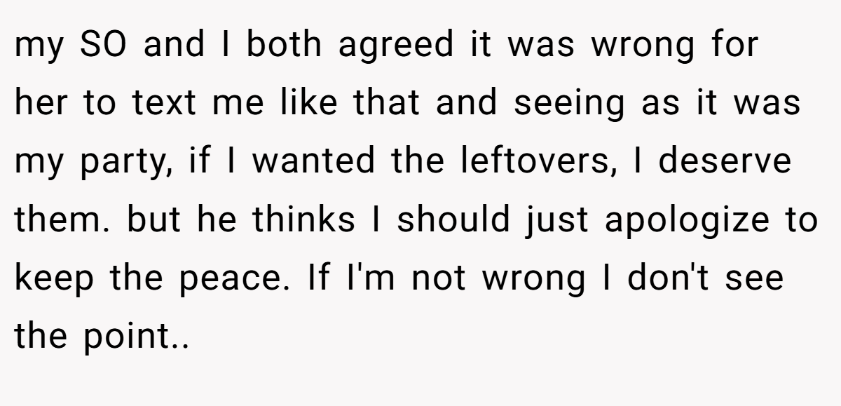 my SO and I both agreed it was wrong for her to text me like that and seeing as it was my party, if I wanted the leftovers, I deserve them. but he thinks I should just apologize to keep the peace. If I'm not wrong I don't see the point.. ​