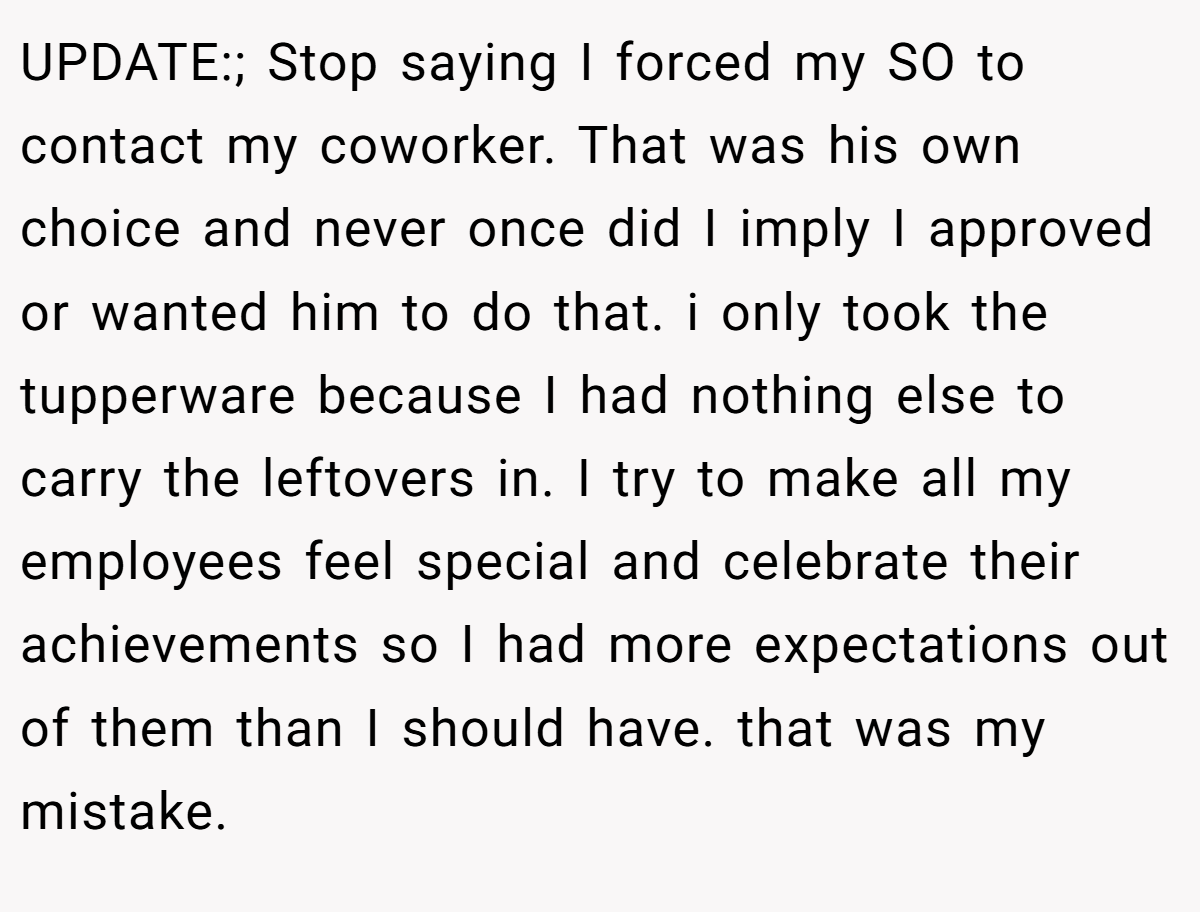 UPDATE:; Stop saying I forced my SO to contact my coworker. That was his own choice and never once did I imply I approved or wanted him to do that. i only took the tupperware because I had nothing else to carry the leftovers in. I try to make all my employees feel special and celebrate their achievements so I had more expectations out of them than I should have. that was my mistake.