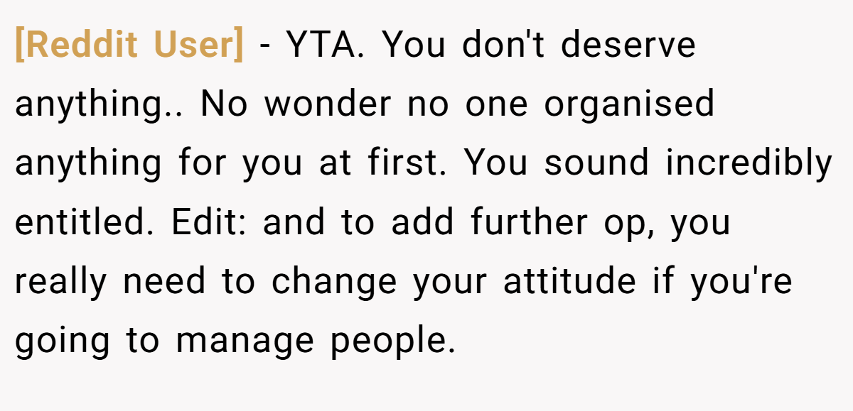 [Reddit User] - YTA. You don't deserve anything.. No wonder no one organised anything for you at first. You sound incredibly entitled. Edit: and to add further op, you really need to change your attitude if you're going to manage people.