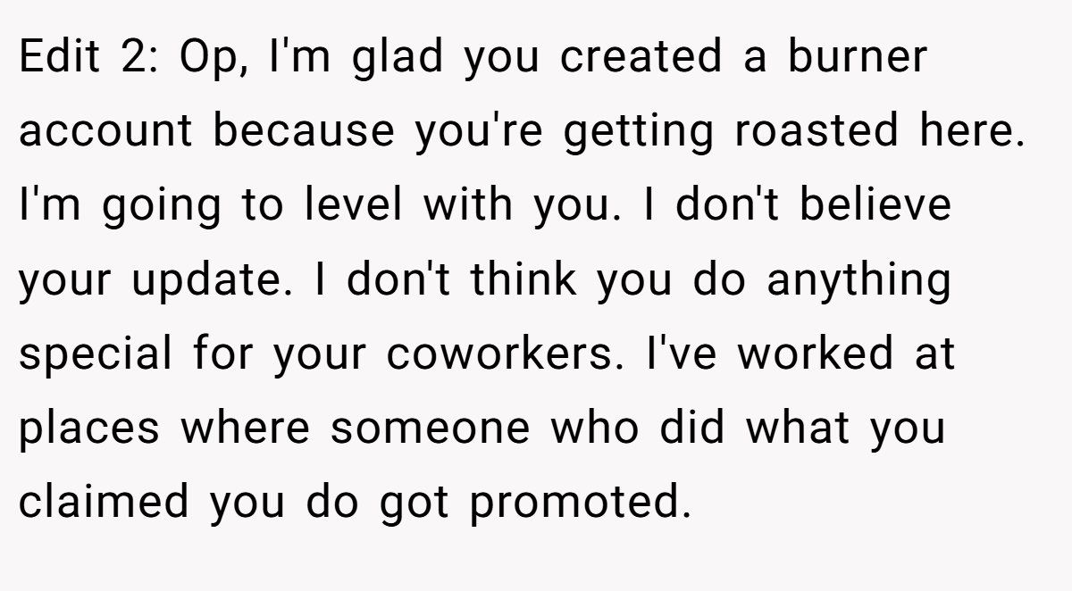 Edit 2: Op, I'm glad you created a burner account because you're getting roasted here. I'm going to level with you. I don't believe your update. I don't think you do anything special for your coworkers. I've worked at places where someone who did what you claimed you do got promoted.