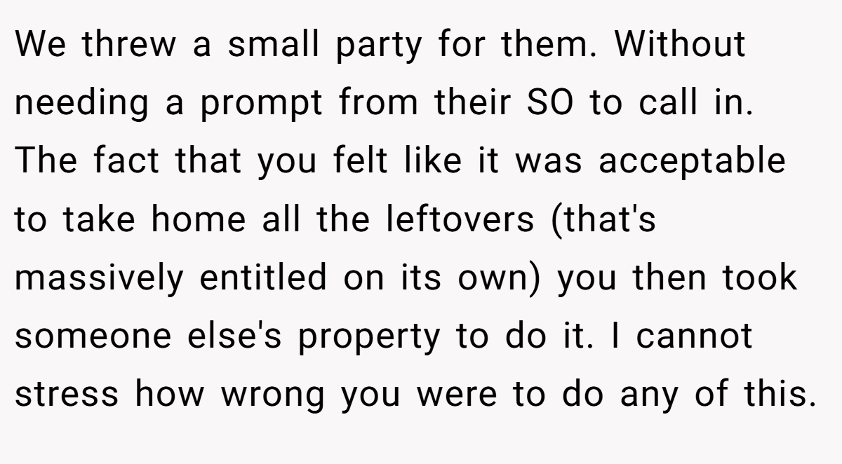 We threw a small party for them. Without needing a prompt from their SO to call in. The fact that you felt like it was acceptable to take home all the leftovers (that's massively entitled on its own) you then took someone else's property to do it. I cannot stress how wrong you were to do any of this.