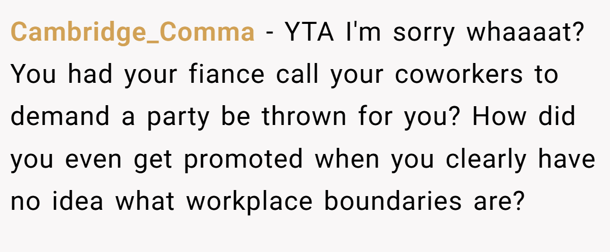 Cambridge_Comma - YTA I'm sorry whaaaat? You had your fiance call your coworkers to demand a party be thrown for you? How did you even get promoted when you clearly have no idea what workplace boundaries are?