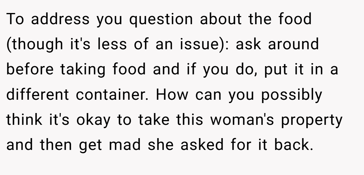 To address you question about the food (though it's less of an issue): ask around before taking food and if you do, put it in a different container. How can you possibly think it's okay to take this woman's property and then get mad she asked for it back.