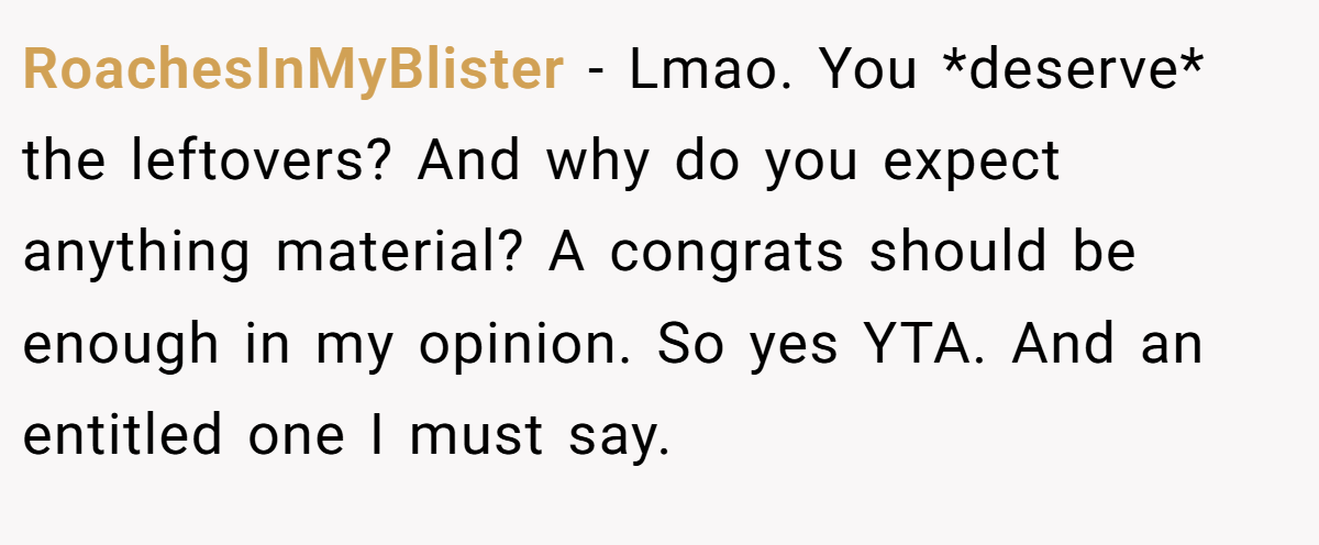 RoachesInMyBlister - Lmao. You *deserve* the leftovers? And why do you expect anything material? A congrats should be enough in my opinion. So yes YTA. And an entitled one I must say.