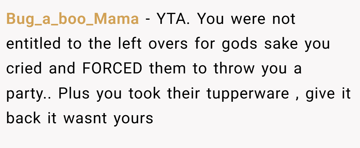 Bug_a_boo_Mama - YTA. You were not entitled to the left overs for gods sake you cried and FORCED them to throw you a party.. Plus you took their tupperware , give it back it wasnt yours