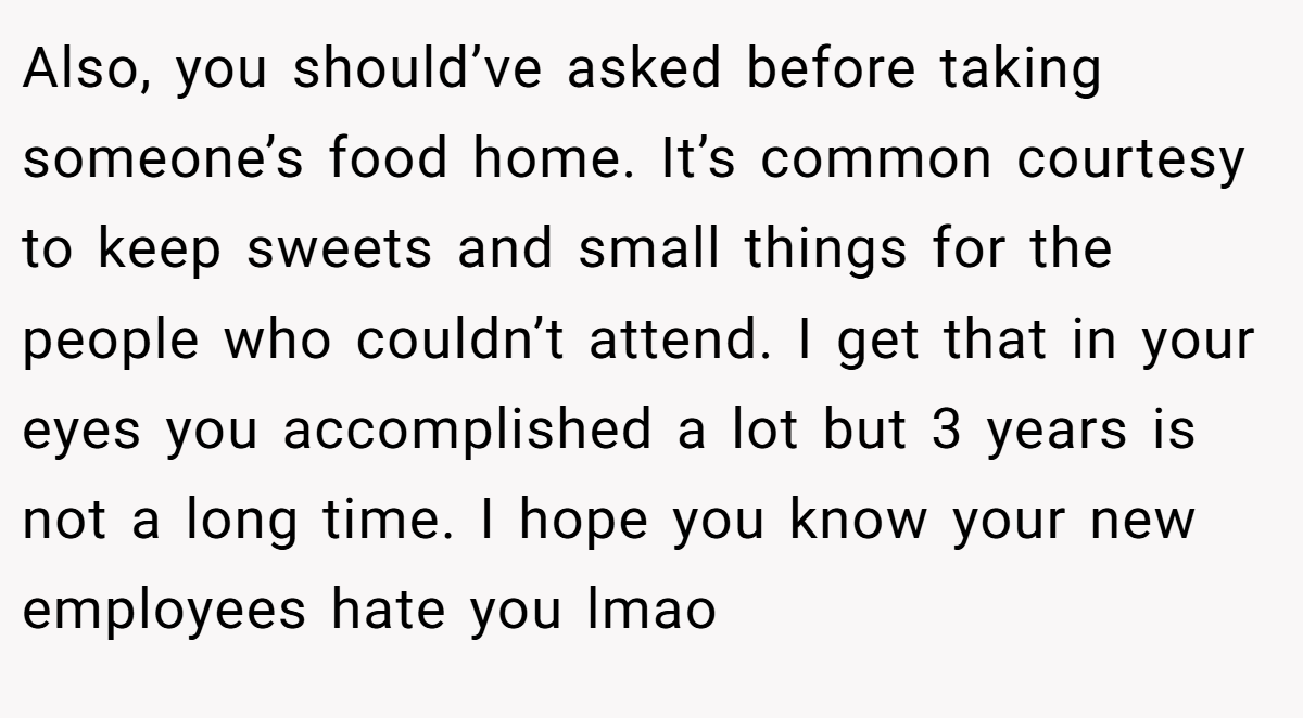 Also, you should’ve asked before taking someone’s food home. It’s common courtesy to keep sweets and small things for the people who couldn’t attend. I get that in your eyes you accomplished a lot but 3 years is not a long time. I hope you know your new employees hate you lmao