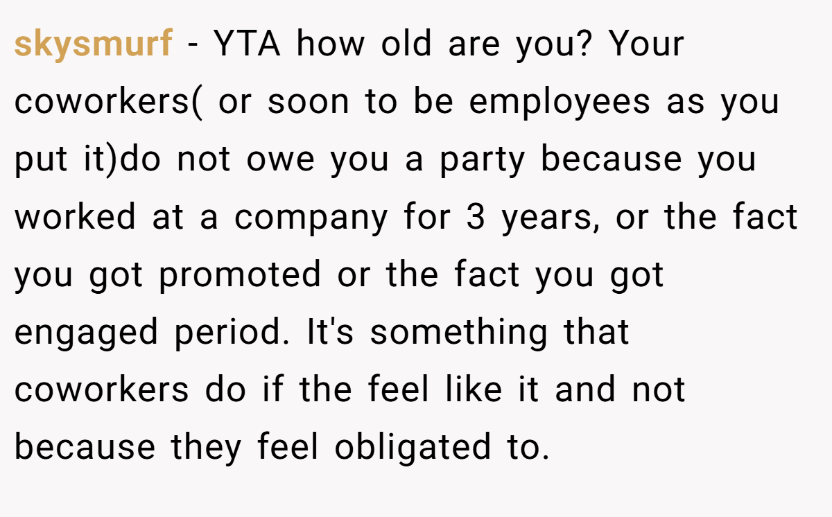 skysmurf - YTA how old are you? Your coworkers( or soon to be employees as you put it)do not owe you a party because you worked at a company for 3 years, or the fact you got promoted or the fact you got engaged period. It's something that coworkers do if the feel like it and not because they feel obligated to.