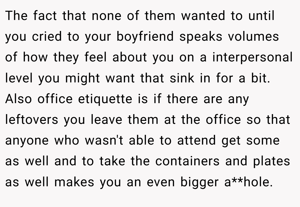 The fact that none of them wanted to until you cried to your boyfriend speaks volumes of how they feel about you on a interpersonal level you might want that sink in for a bit. Also office etiquette is if there are any leftovers you leave them at the office so that anyone who wasn't able to attend get some as well and to take the containers and plates as well makes you an even bigger a**hole.