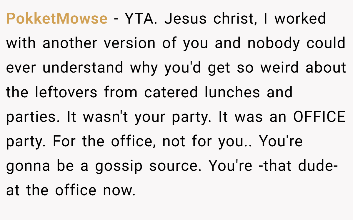 PokketMowse - YTA. Jesus christ, I worked with another version of you and nobody could ever understand why you'd get so weird about the leftovers from catered lunches and parties. It wasn't your party. It was an OFFICE party. For the office, not for you.. You're gonna be a gossip source. You're -that dude- at the office now.