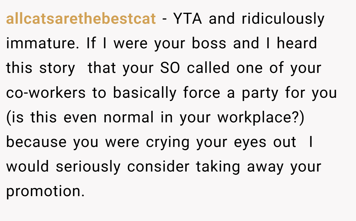allcatsarethebestcat - YTA and ridiculously immature. If I were your boss and I heard this story  that your SO called one of your co-workers to basically force a party for you (is this even normal in your workplace?) because you were crying your eyes out  I would seriously consider taking away your promotion.