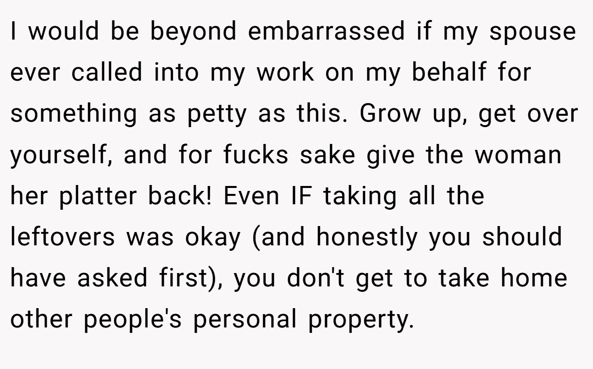 I would be beyond embarrassed if my spouse ever called into my work on my behalf for something as petty as this. Grow up, get over yourself, and for fucks sake give the woman her platter back! Even IF taking all the leftovers was okay (and honestly you should have asked first), you don't get to take home other people's personal property.