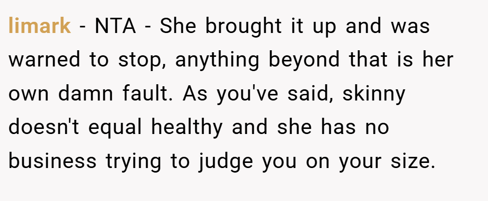 limark − NTA - She brought it up and was warned to stop, anything beyond that is her own damn fault. As you've said, skinny doesn't equal healthy and she has no business trying to judge you on your size.