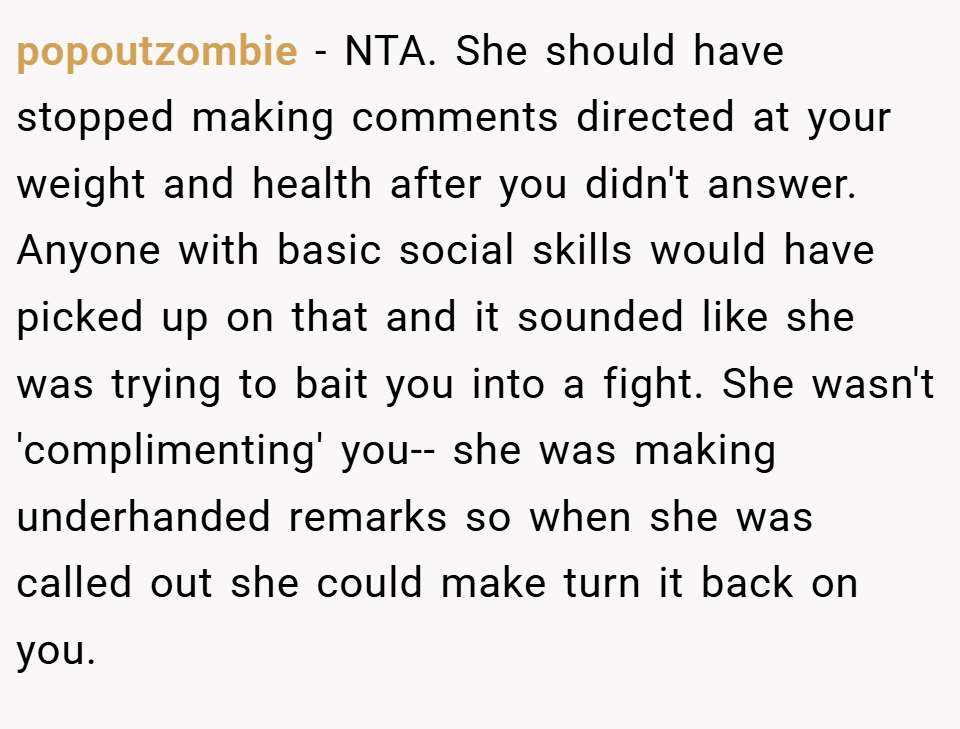 popoutzombie − NTA. She should have stopped making comments directed at your weight and health after you didn't answer. Anyone with basic social skills would have picked up on that and it sounded like she was trying to bait you into a fight. She wasn't 'complimenting' you-- she was making underhanded remarks so when she was called out she could make turn it back on you.