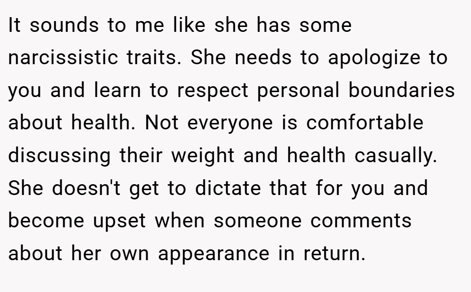It sounds to me like she has some narcissistic traits. She needs to apologize to you and learn to respect personal boundaries about health. Not everyone is comfortable discussing their weight and health casually. She doesn't get to dictate that for you and become upset when someone comments about her own appearance in return.