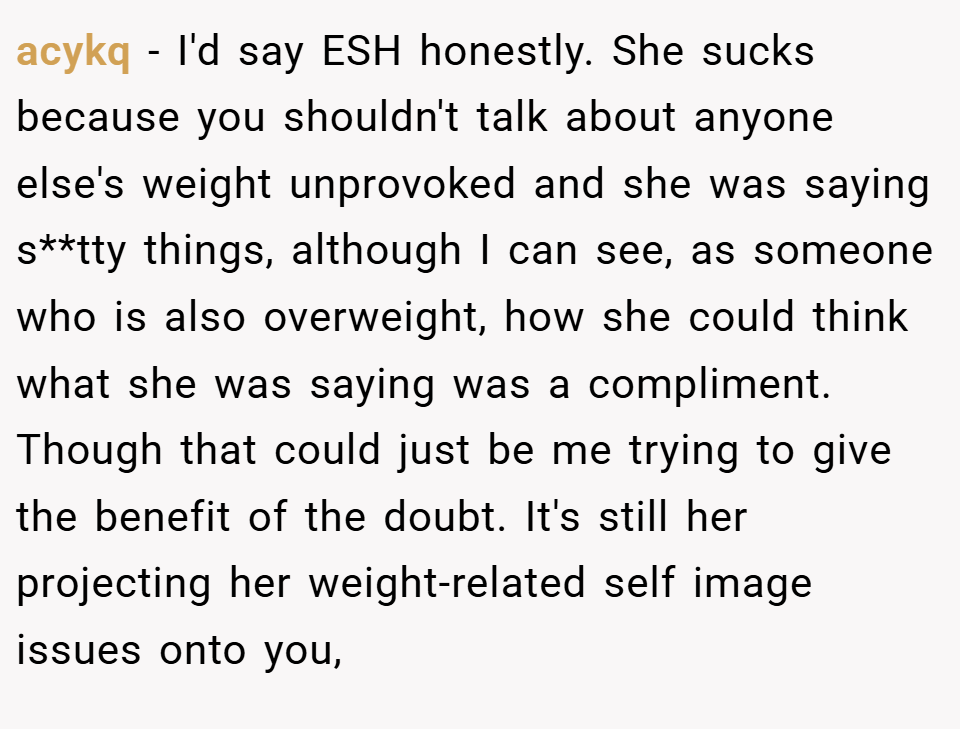 acykq − I'd say ESH honestly. She sucks because you shouldn't talk about anyone else's weight unprovoked and she was saying s**tty things, although I can see, as someone who is also overweight, how she could think what she was saying was a compliment. Though that could just be me trying to give the benefit of the doubt. It's still her projecting her weight-related self image issues onto you,