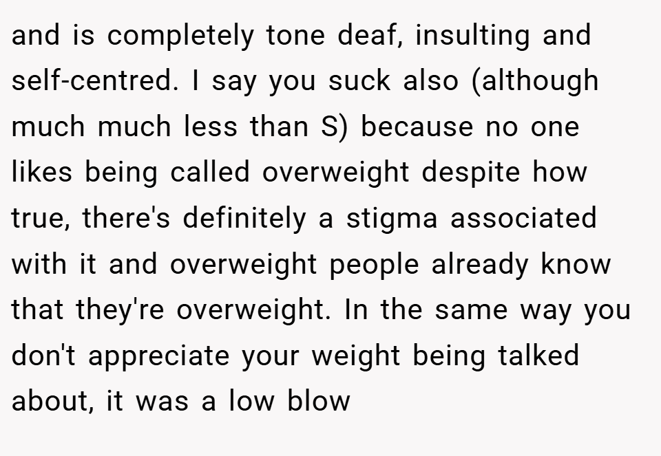 and is completely tone deaf, insulting and self-centred. I say you suck also (although much much less than S) because no one likes being called overweight despite how true, there's definitely a stigma associated with it and overweight people already know that they're overweight. In the same way you don't appreciate your weight being talked about, it was a low blow