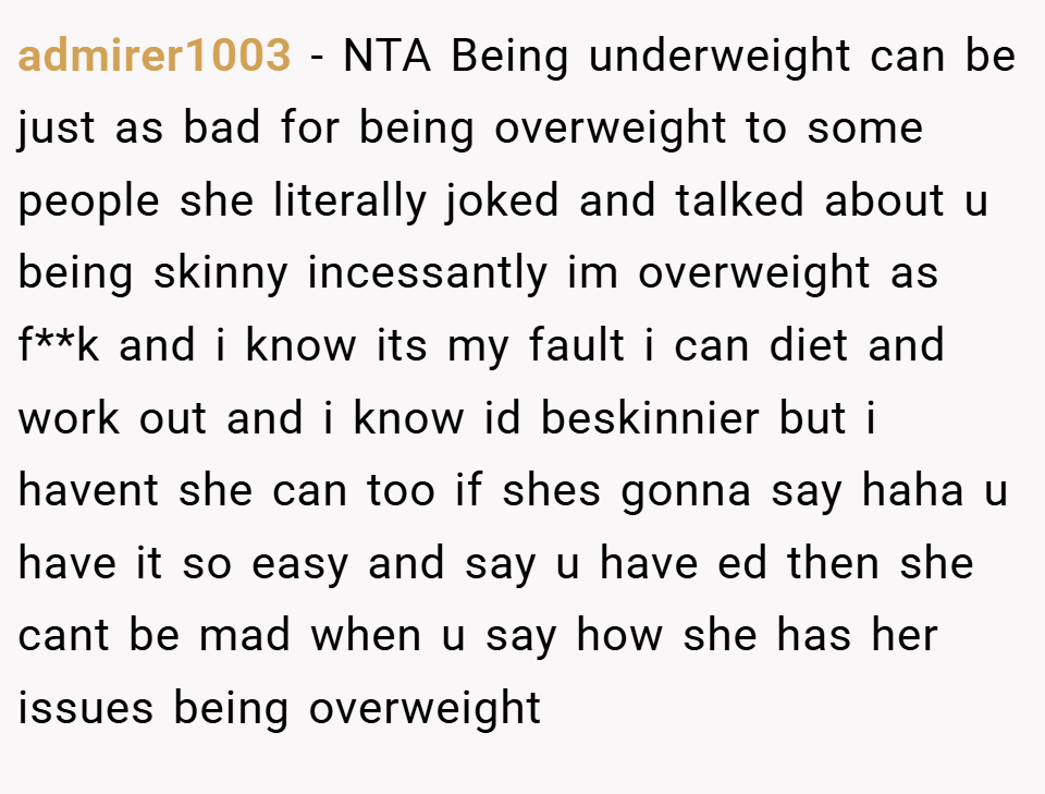 admirer1003 − NTA Being underweight can be just as bad for being overweight to some people she literally joked and talked about u being skinny incessantly im overweight as f**k and i know its my fault i can diet and work out and i know id beskinnier but i havent she can too if shes gonna say haha u have it so easy and say u have ed then she cant be mad when u say how she has her issues being overweight