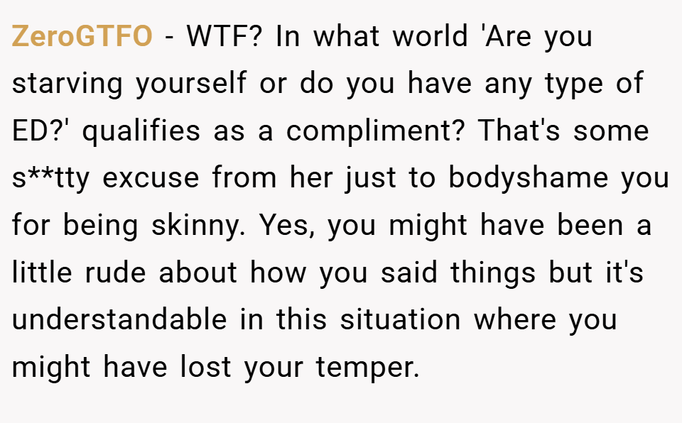 ZeroGTFO − WTF? In what world 'Are you starving yourself or do you have any type of ED?' qualifies as a compliment? That's some s**tty excuse from her just to bodyshame you for being skinny. Yes, you might have been a little rude about how you said things but it's understandable in this situation where you might have lost your temper.