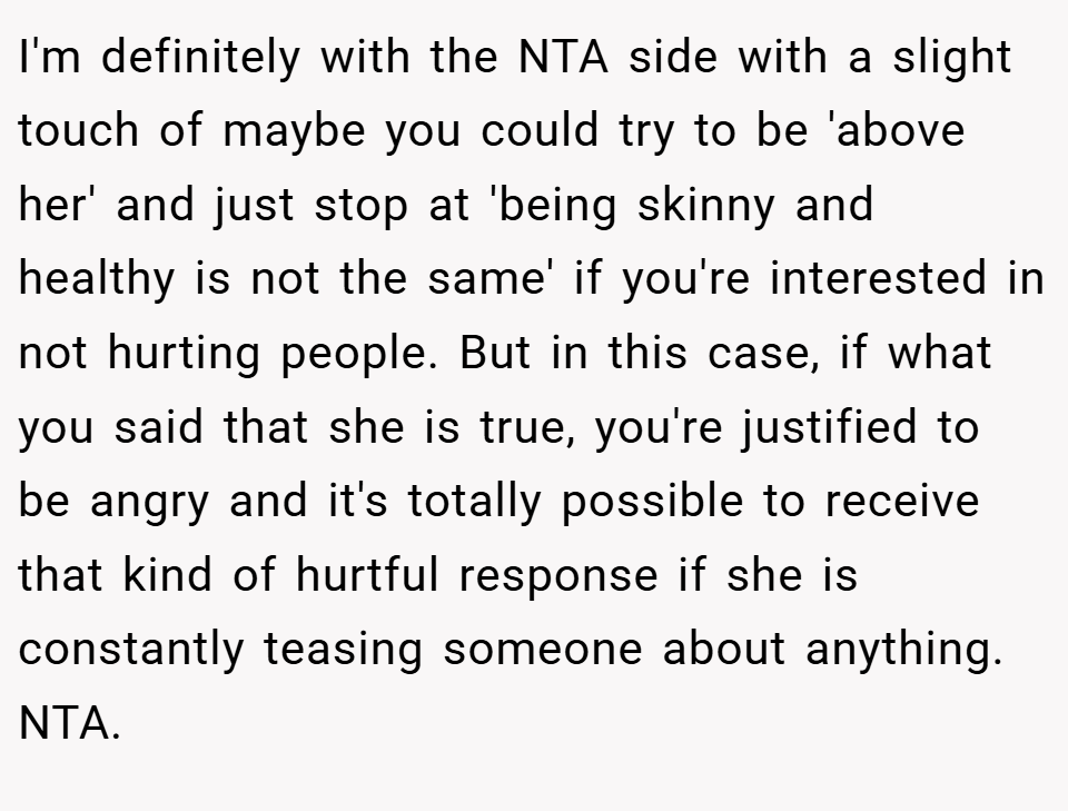 I'm definitely with the NTA side with a slight touch of maybe you could try to be 'above her' and just stop at 'being skinny and healthy is not the same' if you're interested in not hurting people. But in this case, if what you said that she is true, you're justified to be angry and it's totally possible to receive that kind of hurtful response if she is constantly teasing someone about anything. NTA.