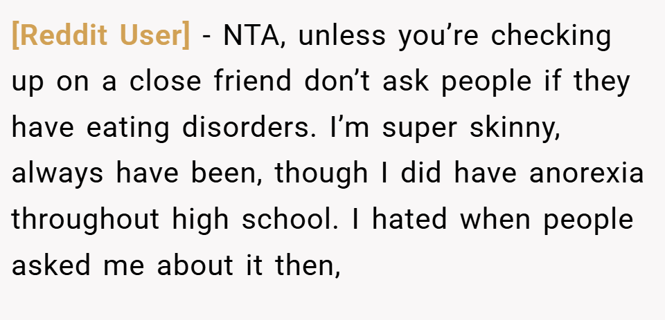 [Reddit User] − NTA, unless you’re checking up on a close friend don’t ask people if they have eating disorders. I’m super skinny, always have been, though I did have anorexia throughout high school. I hated when people asked me about it then,