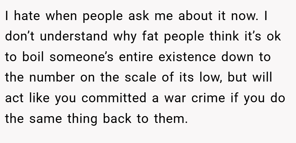 I hate when people ask me about it now. I don’t understand why fat people think it’s ok to boil someone’s entire existence down to the number on the scale of its low, but will act like you committed a war crime if you do the same thing back to them.