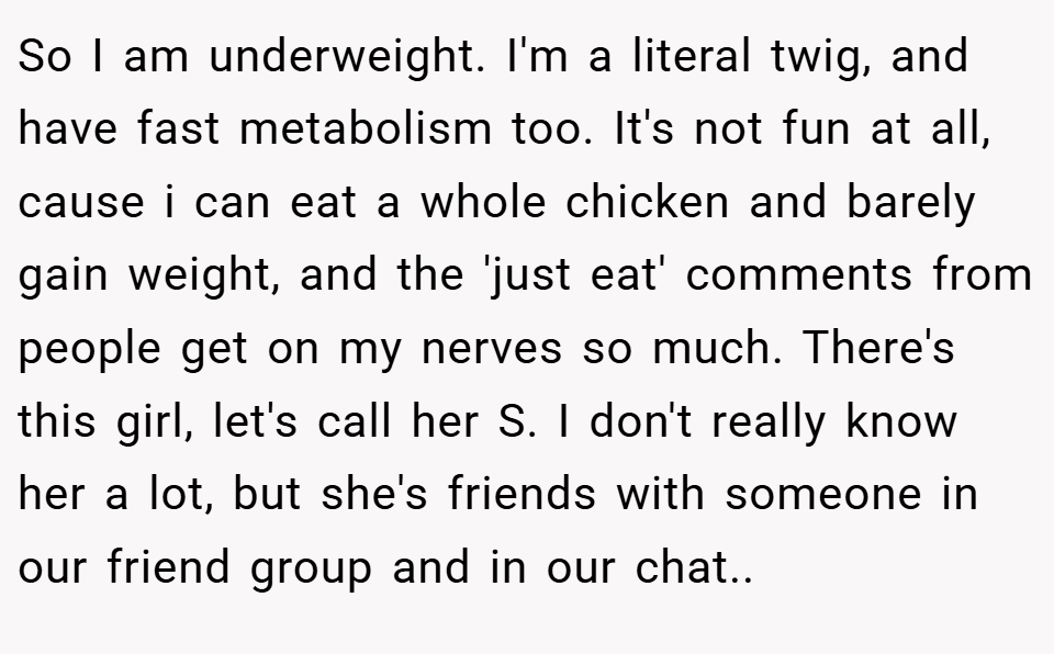 So I am underweight. I'm a literal twig, and have fast metabolism too. It's not fun at all, cause i can eat a whole chicken and barely gain weight, and the 'just eat' comments from people get on my nerves so much. There's this girl, let's call her S. I don't really know her a lot, but she's friends with someone in our friend group and in our chat..