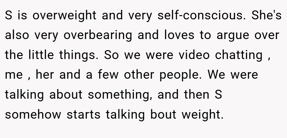 S is overweight and very self-conscious. She's also very overbearing and loves to argue over the little things. So we were video chatting , me , her and a few other people. We were talking about something, and then S somehow starts talking bout weight. 