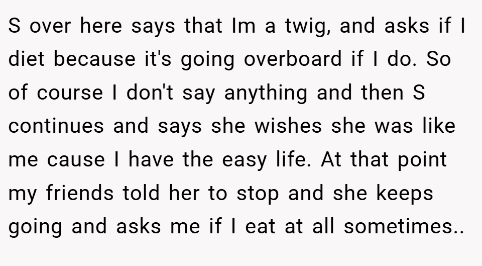 S over here says that Im a twig, and asks if I diet because it's going overboard if I do. So of course I don't say anything and then S continues and says she wishes she was like me cause I have the easy life. At that point my friends told her to stop and she keeps going and asks me if I eat at all sometimes.. 
