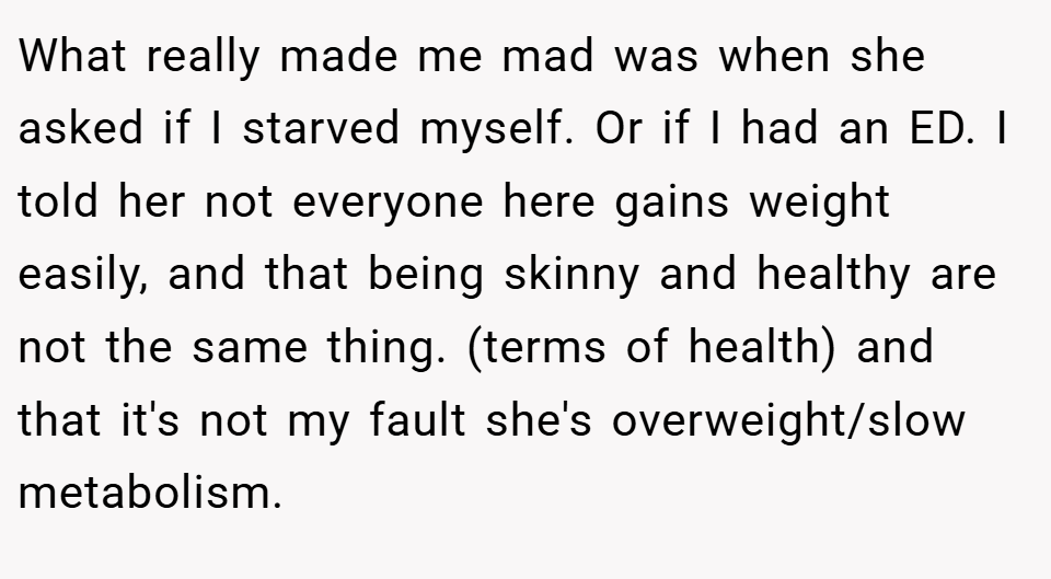 What really made me mad was when she asked if I starved myself. Or if I had an ED. I told her not everyone here gains weight easily, and that being skinny and healthy are not the same thing. (terms of health) and that it's not my fault she's overweight/slow metabolism.