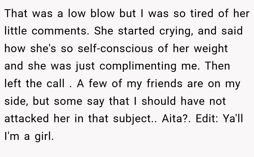 That was a low blow but I was so tired of her little comments. She started crying, and said how she's so self-conscious of her weight and she was just complimenting me. Then left the call . A few of my friends are on my side, but some say that I should have not attacked her in that subject.. Aita?. Edit: Ya'll I'm a girl.