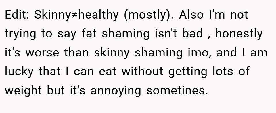 Edit: Skinny≠healthy (mostly). Also I'm not trying to say fat shaming isn't bad , honestly it's worse than skinny shaming imo, and I am lucky that I can eat without getting lots of weight but it's annoying sometines.