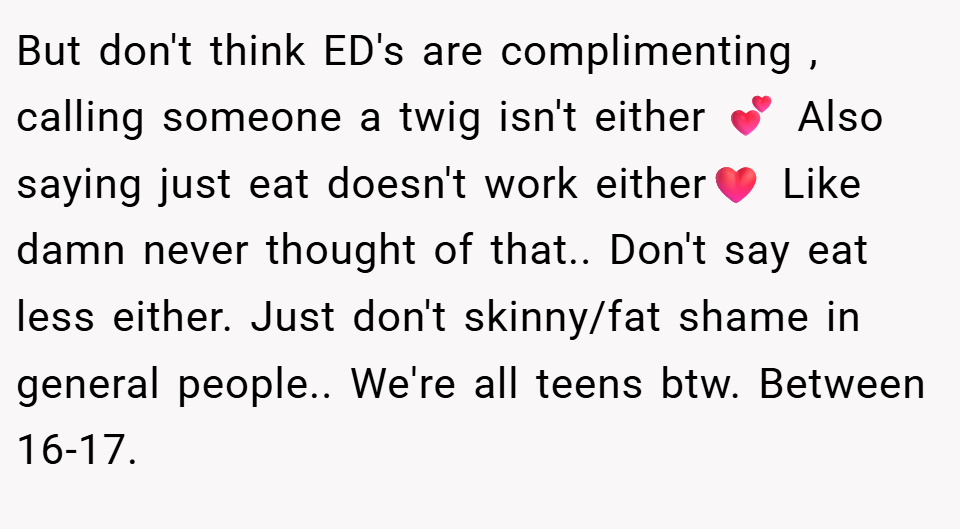 But don't think ED's are complimenting , calling someone a twig isn't either 💕 Also saying just eat doesn't work either❤️ Like damn never thought of that.. Don't say eat less either. Just don't skinny/fat shame in general people.. We're all teens btw. Between 16-17.