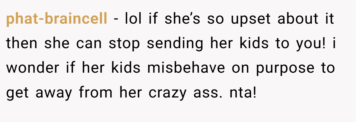 phat-braincell − lol if she’s so upset about it then she can stop sending her kids to you! i wonder if her kids misbehave on purpose to get away from her crazy ass. nta!