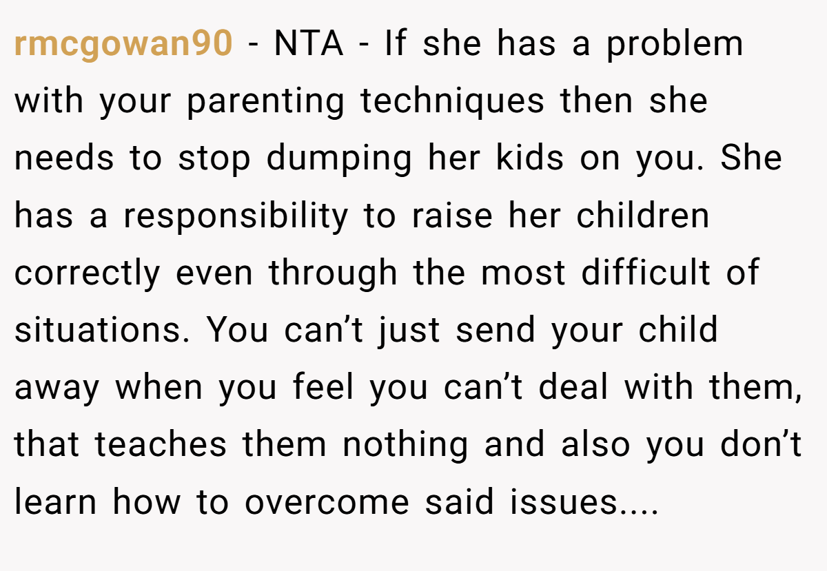 rmcgowan90 − NTA - If she has a problem with your parenting techniques then she needs to stop dumping her kids on you. She has a responsibility to raise her children correctly even through the most difficult of situations. You can’t just send your child away when you feel you can’t deal with them, that teaches them nothing and also you don’t learn how to overcome said issues....