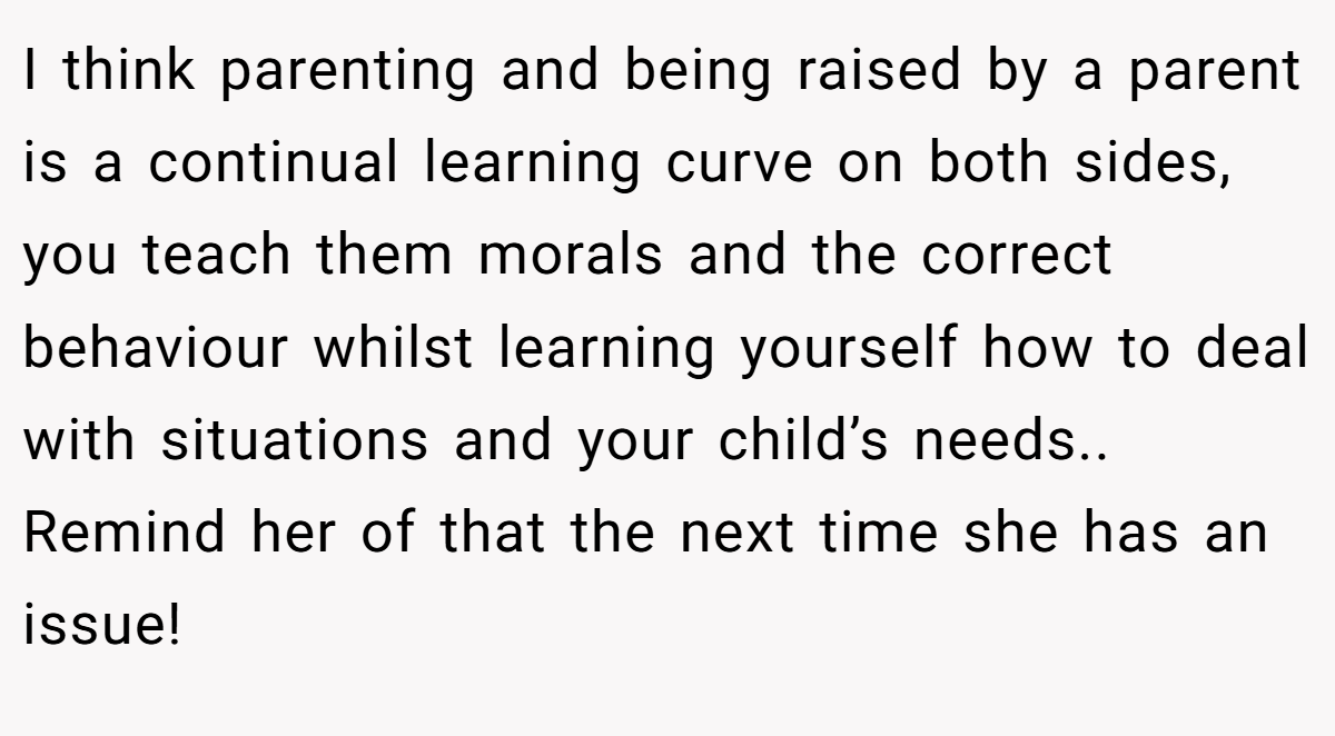 I think parenting and being raised by a parent is a continual learning curve on both sides, you teach them morals and the correct behaviour whilst learning yourself how to deal with situations and your child’s needs.. Remind her of that the next time she has an issue!