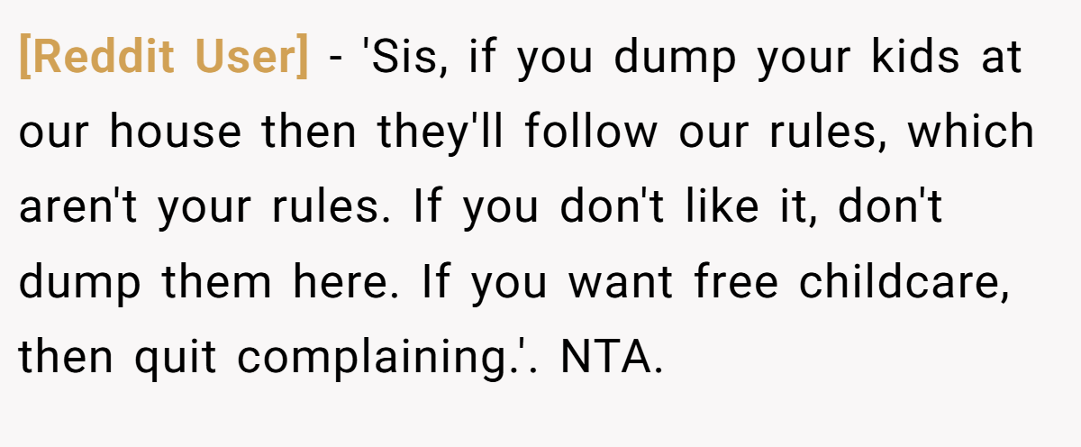 [Reddit User] − 'Sis, if you dump your kids at our house then they'll follow our rules, which aren't your rules. If you don't like it, don't dump them here. If you want free childcare, then quit complaining.'. NTA.